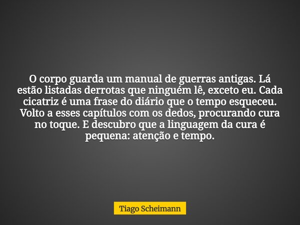 O corpo guarda um manual de guerras antigas. Lá estão listadas derrotas que ninguém lê, exceto eu. Cada cicatriz é uma frase do diário que o tempo esqueceu. Vol... Frase de Tiago Scheimann.