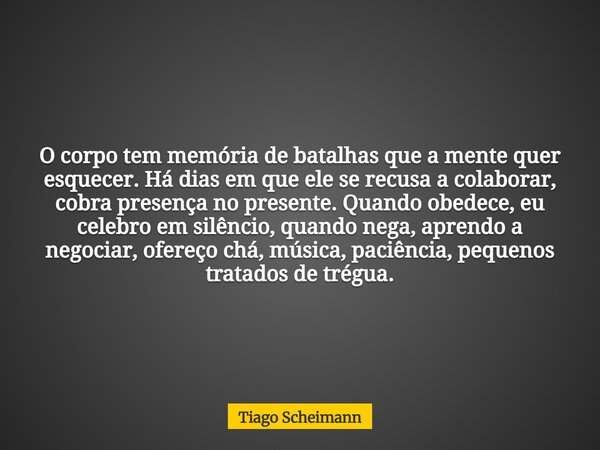 O corpo tem memória de batalhas que a mente quer esquecer. Há dias em que ele se recusa a colaborar, cobra presença no presente. Quando obedece, eu celebro em s... Frase de Tiago Scheimann.