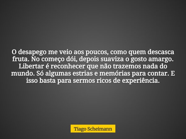 O desapego me veio aos poucos, como quem descasca fruta. No começo dói, depois suaviza o gosto amargo. Libertar é reconhecer que não trazemos nada do mundo. Só ... Frase de Tiago Scheimann.