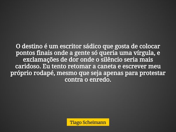 O destino é um escritor sádico que gosta de colocar pontos finais onde a gente só queria uma vírgula, e exclamações de dor onde o silêncio seria mais caridoso. ... Frase de Tiago Scheimann.