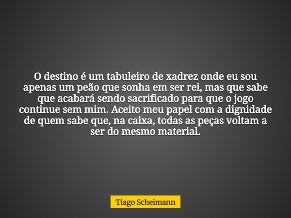 O destino é um tabuleiro de xadrez onde eu sou apenas um peão que sonha em ser rei, mas que sabe que acabará sendo sacrificado para que o jogo continue sem mim.... Frase de Tiago Scheimann.
