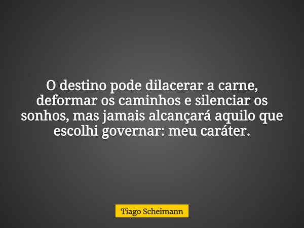 O destino pode dilacerar a carne, deformar os caminhos e silenciar os sonhos, mas jamais alcançará aquilo que escolhi governar: meu caráter.... Frase de Tiago Scheimann.
