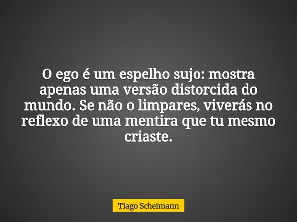 O ego é um espelho sujo: mostra apenas uma versão distorcida do mundo. Se não o limpares, viverás no reflexo de uma mentira que tu mesmo criaste.... Frase de Tiago Scheimann.