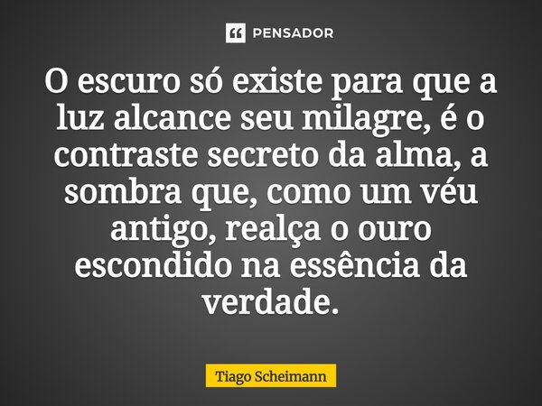 ⁠O escuro só existe para que a luz alcance seu milagre, é o contraste secreto da alma, a sombra que, como um véu antigo, realça o ouro escondido na essência da ... Frase de Tiago Scheimann.