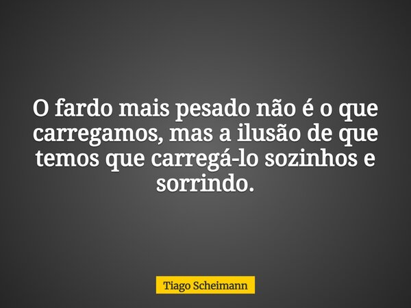 O fardo mais pesado não é o que carregamos, mas a ilusão de que temos que carregá-lo sozinhos e sorrindo.... Frase de Tiago Scheimann.