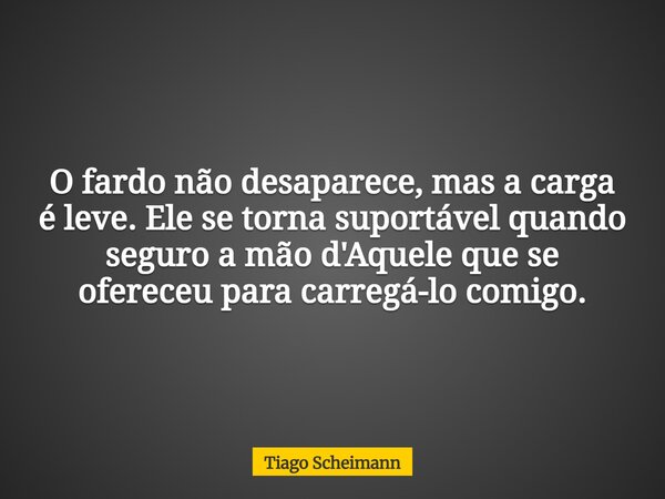 O fardo não desaparece, mas a carga é leve. Ele se torna suportável quando seguro a mão d'Aquele que se ofereceu para carregá-lo comigo.... Frase de Tiago Scheimann.