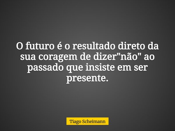 O futuro é o resultado direto da sua coragem de dizer "não" ao passado que insiste em ser presente.... Frase de Tiago Scheimann.