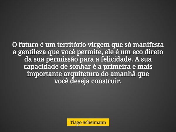 O futuro é um território virgem que só manifesta a gentileza que você permite, ele é um eco direto da sua permissão para a felicidade. A sua capacidade de sonha... Frase de Tiago Scheimann.