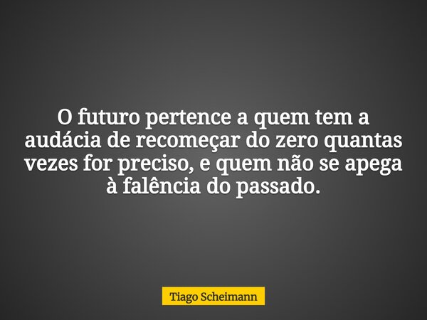 O futuro pertence a quem tem a audácia de recomeçar do zero quantas vezes for preciso, e quem não se apega à falência do passado.... Frase de Tiago Scheimann.