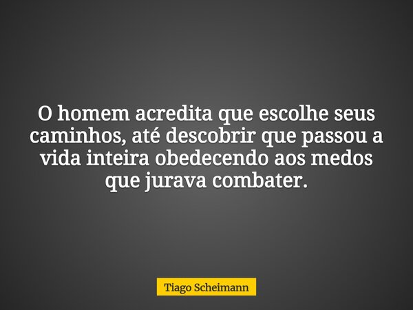 O homem acredita que escolhe seus caminhos, até descobrir que passou a vida inteira obedecendo aos medos que jurava combater.... Frase de Tiago Scheimann.
