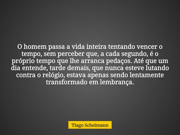 O homem passa a vida inteira tentando vencer o tempo, sem perceber que, a cada segundo, é o próprio tempo que lhe arranca pedaços. Até que um dia entende, tarde... Frase de Tiago Scheimann.