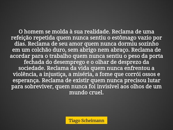 O homem se molda à sua realidade. Reclama de uma refeição repetida quem nunca sentiu o estômago vazio por dias. Reclama de seu amor quem nunca dormiu sozinho em... Frase de Tiago Scheimann.