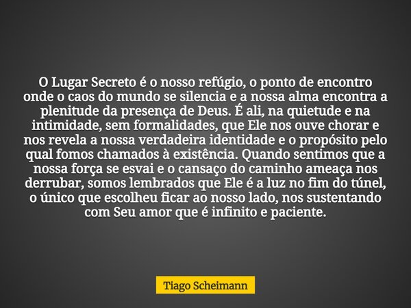 O Lugar Secreto é o nosso refúgio, o ponto de encontro onde o caos do mundo se silencia e a nossa alma encontra a plenitude da presença de Deus. É ali, na quiet... Frase de Tiago Scheimann.