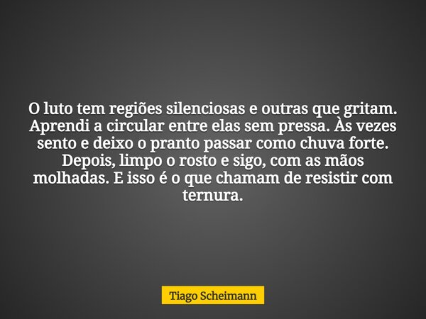 O luto tem regiões silenciosas e outras que gritam. Aprendi a circular entre elas sem pressa. Às vezes sento e deixo o pranto passar como chuva forte. Depois, l... Frase de Tiago Scheimann.