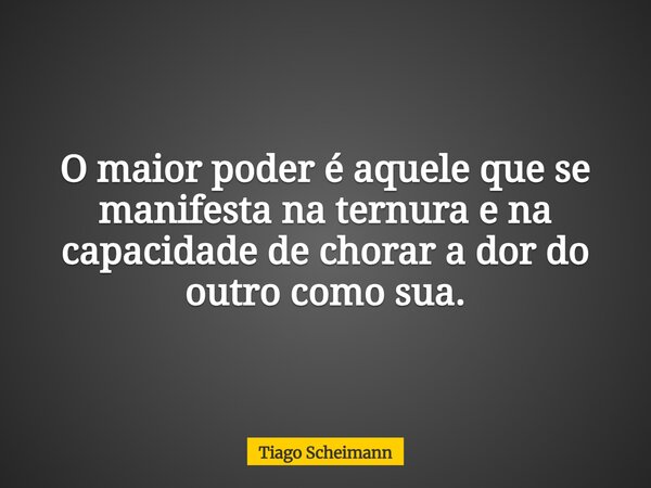 O maior poder é aquele que se manifesta na ternura e na capacidade de chorar a dor do outro como sua.... Frase de Tiago Scheimann.