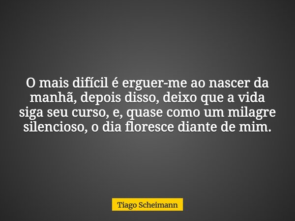 O mais difícil é erguer-me ao nascer da manhã, depois disso, deixo que a vida siga seu curso, e, quase como um milagre silencioso, o dia floresce diante de mim.... Frase de Tiago Scheimann.