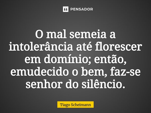 O mal semeia a intolerância até florescer em domínio; então, emudecido o bem, faz-se senhor do silêncio.... Frase de Tiago Scheimann.