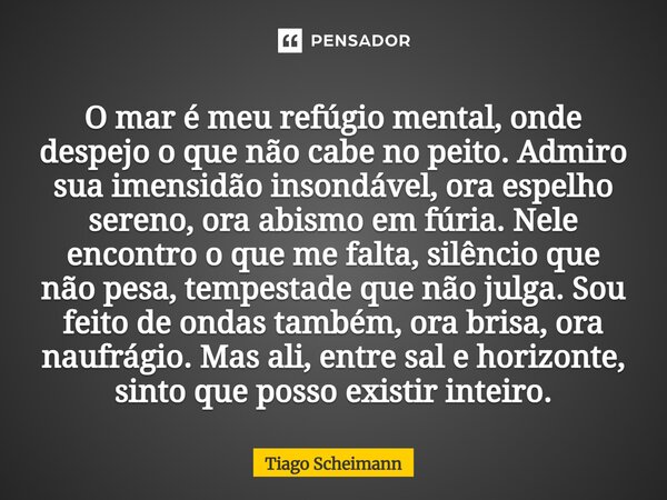 O mar é meu refúgio mental, onde despejo o que não cabe no peito. Admiro sua imensidão insondável, ora espelho sereno, ora abismo em fúria. Nele encontro o que... Frase de Tiago Scheimann.