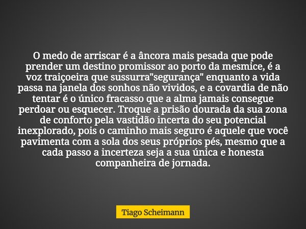 O medo de arriscar é a âncora mais pesada que pode prender um destino promissor ao porto da mesmice, é a voz traiçoeira que sussurra "segurança" enqua... Frase de Tiago Scheimann.