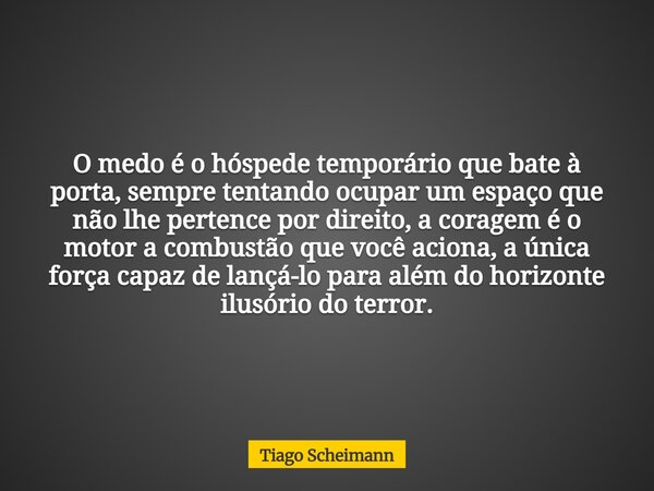 O medo é o hóspede temporário que bate à porta, sempre tentando ocupar um espaço que não lhe pertence por direito, a coragem é o motor a combustão que você acio... Frase de Tiago Scheimann.