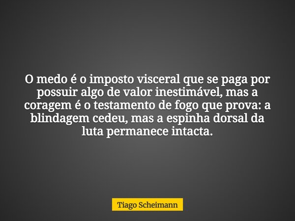 O medo é o imposto visceral que se paga por possuir algo de valor inestimável, mas a coragem é o testamento de fogo que prova: a blindagem cedeu, mas a espinha ... Frase de Tiago Scheimann.