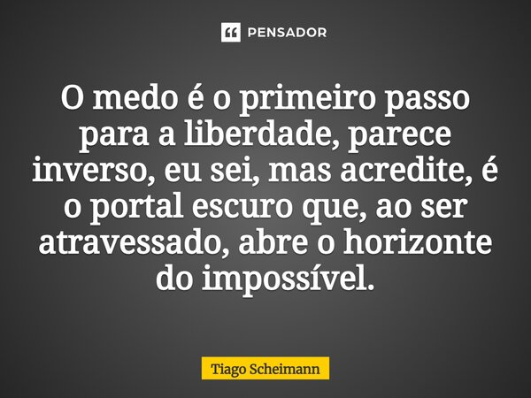 ⁠O medo é o primeiro passo para a liberdade, parece inverso, eu sei, mas acredite, é o portal escuro que, ao ser atravessado, abre o horizonte do impossível.... Frase de Tiago Scheimann.