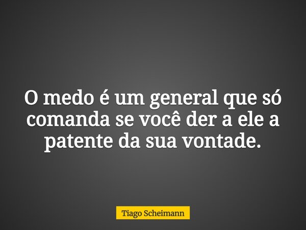 O medo é um general que só comanda se você der a ele a patente da sua vontade.... Frase de Tiago Scheimann.