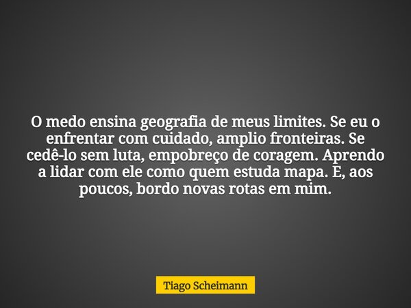 O medo ensina geografia de meus limites. Se eu o enfrentar com cuidado, amplio fronteiras. Se cedê-lo sem luta, empobreço de coragem. Aprendo a lidar com ele co... Frase de Tiago Scheimann.