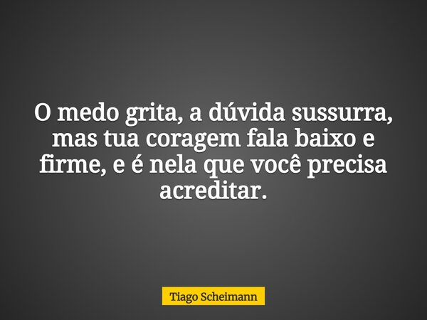 O medo grita, a dúvida sussurra, mas tua coragem fala baixo e firme, e é nela que você precisa acreditar.... Frase de Tiago Scheimann.