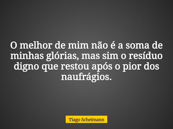 O melhor de mim não é a soma de minhas glórias, mas sim o resíduo digno que restou após o pior dos naufrágios.... Frase de Tiago Scheimann.