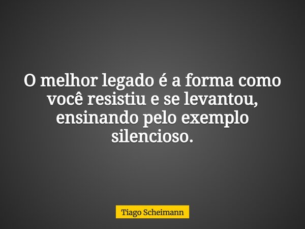 O melhor legado é a forma como você resistiu e se levantou, ensinando pelo exemplo silencioso.... Frase de Tiago Scheimann.