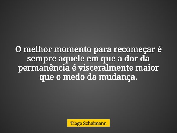 O melhor momento para recomeçar é sempre aquele em que a dor da permanência é visceralmente maior que o medo da mudança.... Frase de Tiago Scheimann.