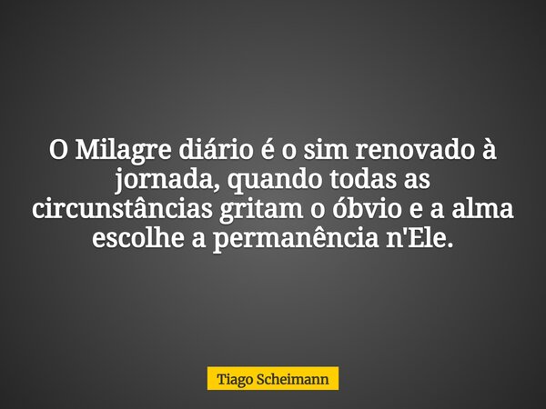 O Milagre diário é o sim renovado à jornada, quando todas as circunstâncias gritam o óbvio e a alma escolhe a permanência n'Ele.... Frase de Tiago Scheimann.