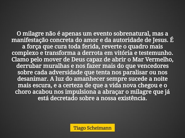 O milagre não é apenas um evento sobrenatural, mas a manifestação concreta do amor e da autoridade de Jesus. É a força que cura toda ferida, reverte o quadro ma... Frase de Tiago Scheimann.