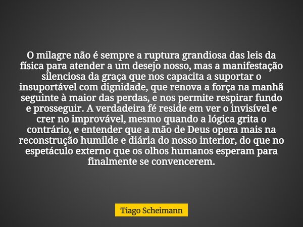 O milagre não é sempre a ruptura grandiosa das leis da física para atender a um desejo nosso, mas a manifestação silenciosa da graça que nos capacita a suportar... Frase de Tiago Scheimann.