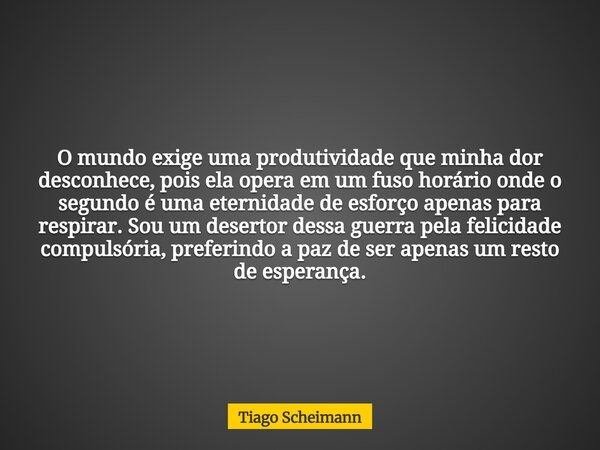 O mundo exige uma produtividade que minha dor desconhece, pois ela opera em um fuso horário onde o segundo é uma eternidade de esforço apenas para respirar. Sou... Frase de Tiago Scheimann.