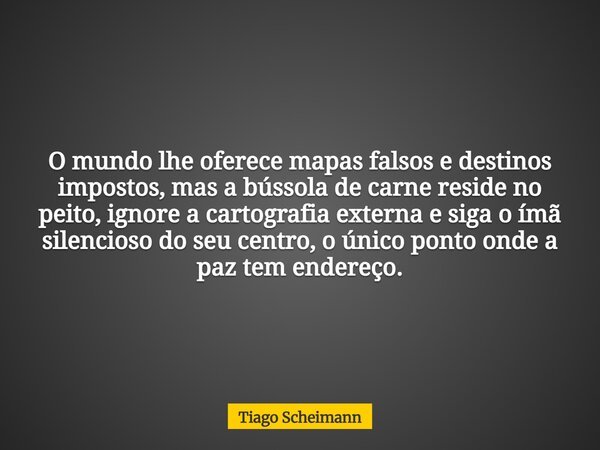 O mundo lhe oferece mapas falsos e destinos impostos, mas a bússola de carne reside no peito, ignore a cartografia externa e siga o ímã silencioso do seu centro... Frase de Tiago Scheimann.