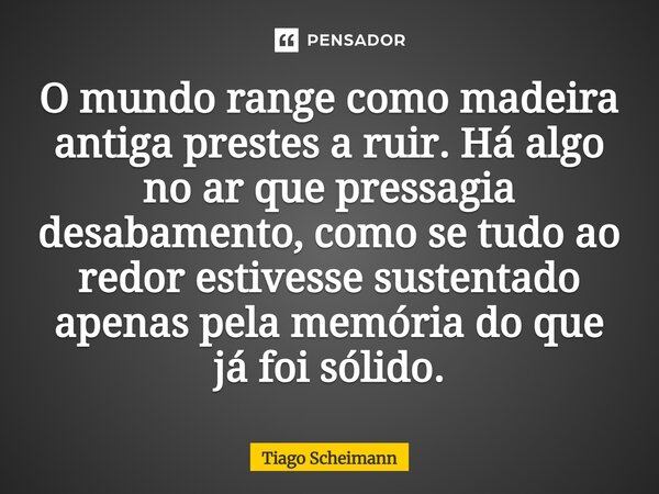 ⁠O mundo range como madeira antiga prestes a ruir. Há algo no ar que pressagia desabamento, como se tudo ao redor estivesse sustentado apenas pela memória do qu... Frase de Tiago Scheimann.