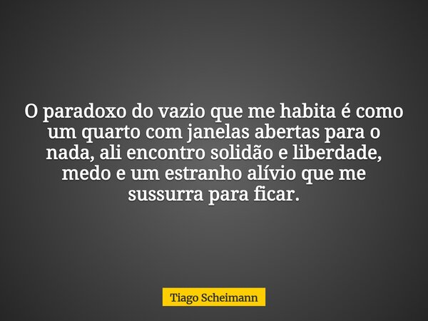 O paradoxo do vazio que me habita é como um quarto com janelas abertas para o nada, ali encontro solidão e liberdade, medo e um estranho alívio que me sussurra ... Frase de Tiago Scheimann.
