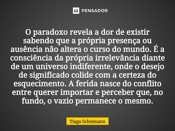 O paradoxo revela a dor de existir sabendo que a própria presença ou ausência não altera o curso do mundo. É a consciência da própria irrelevância diante de um... Frase de Tiago Scheimann.