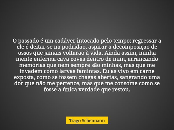 O passado é um cadáver intocado pelo tempo; regressar a ele é deitar-se na podridão, aspirar a decomposição de ossos que jamais voltarão à vida. Ainda assim, mi... Frase de Tiago Scheimann.