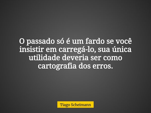 O passado só é um fardo se você insistir em carregá-lo, sua única utilidade deveria ser como cartografia dos erros.... Frase de Tiago Scheimann.