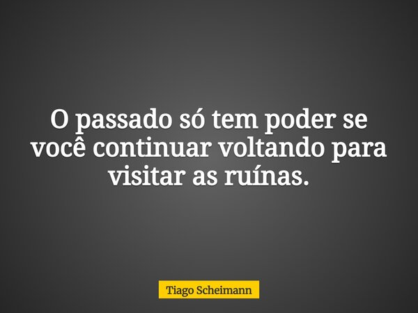 O passado só tem poder se você continuar voltando para visitar as ruínas.... Frase de Tiago Scheimann.