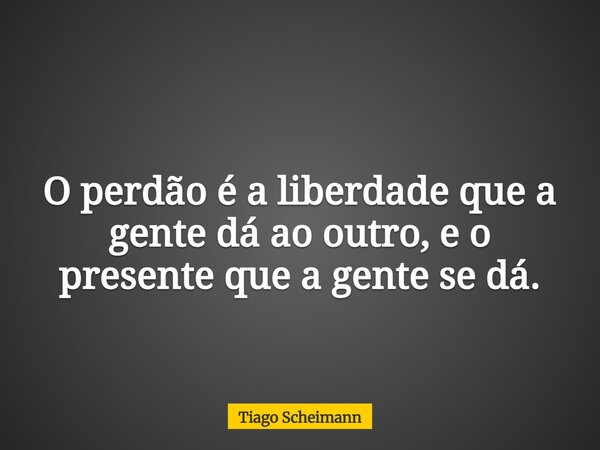 O perdão é a liberdade que a gente dá ao outro, e o presente que a gente se dá.... Frase de Tiago Scheimann.