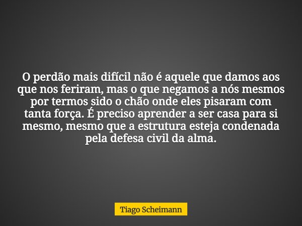 O perdão mais difícil não é aquele que damos aos que nos feriram, mas o que negamos a nós mesmos por termos sido o chão onde eles pisaram com tanta força. É pre... Frase de Tiago Scheimann.