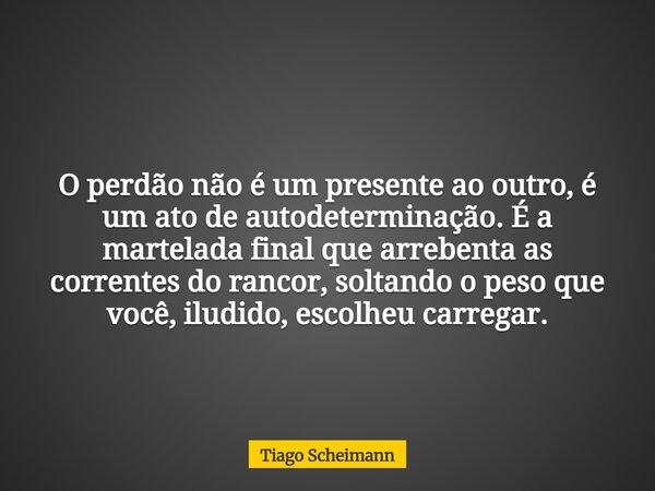 O perdão não é um presente ao outro, é um ato de autodeterminação. É a martelada final que arrebenta as correntes do rancor, soltando o pesoque você, iludido, e... Frase de Tiago Scheimann.