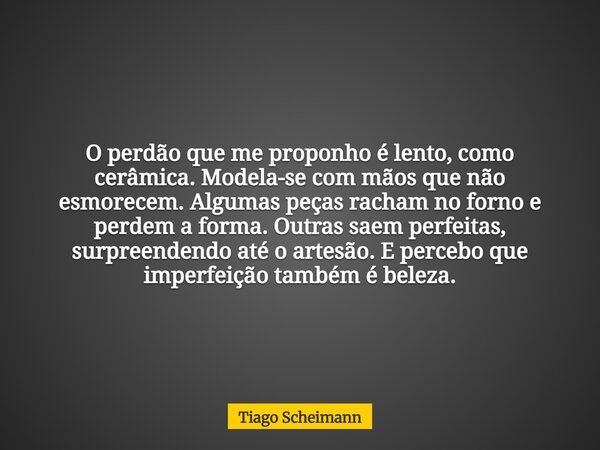 O perdão que me proponho é lento, como cerâmica. Modela-se com mãos que não esmorecem. Algumas peças racham no forno e perdem a forma. Outras saem perfeitas, su... Frase de Tiago Scheimann.