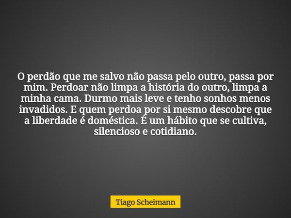 O perdão que me salvo não passa pelo outro, passa por mim. Perdoar não limpa a história do outro, limpa a minha cama. Durmo mais leve e tenho sonhos menos invad... Frase de Tiago Scheimann.