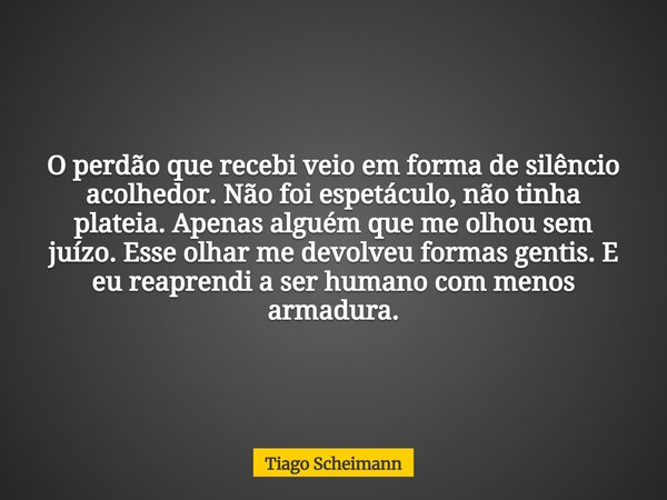 O perdão que recebi veio em forma de silêncio acolhedor. Não foi espetáculo, não tinha plateia. Apenas alguém que me olhou sem juízo. Esse olhar me devolveu for... Frase de Tiago Scheimann.