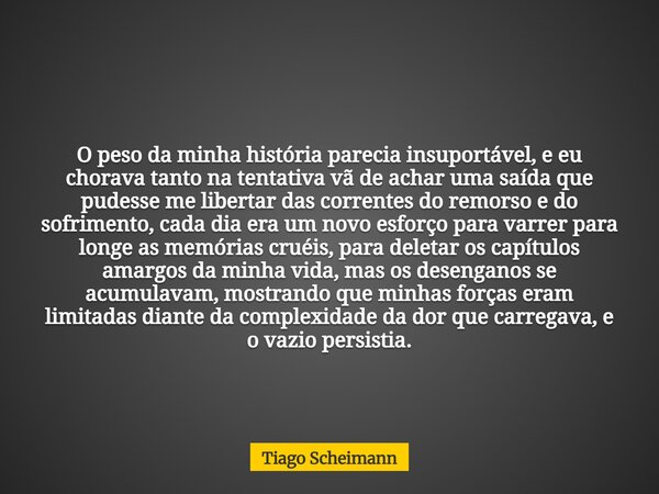 O peso da minha história parecia insuportável, e eu chorava tanto na tentativa vã de achar uma saída que pudesse me libertar das correntes do remorso e do sofri... Frase de Tiago Scheimann.